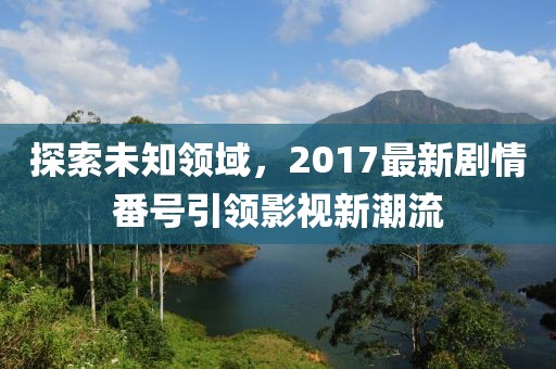 探索未知領(lǐng)域，2017最新劇情番號(hào)引領(lǐng)影視新潮流