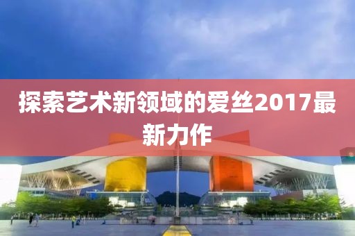 探索藝術(shù)新領(lǐng)域的愛(ài)絲2017最新力作