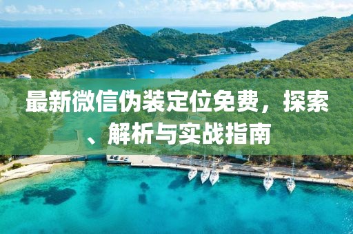 最新微信偽裝定位免費(fèi)，探索、解析與實(shí)戰(zhàn)指南