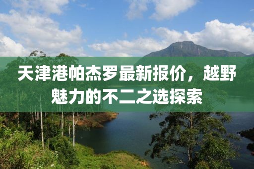 天津港帕杰羅最新報價，越野魅力的不二之選探索
