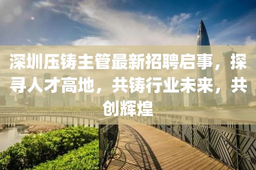 深圳壓鑄主管最新招聘啟事，探尋人才高地，共鑄行業(yè)未來，共創(chuàng)輝煌