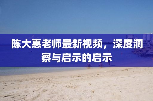 陳大惠老師最新視頻，深度洞察與啟示的啟示