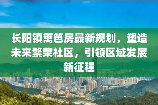 長陽鎮(zhèn)籬笆房最新規(guī)劃，塑造未來繁榮社區(qū)，引領(lǐng)區(qū)域發(fā)展新征程