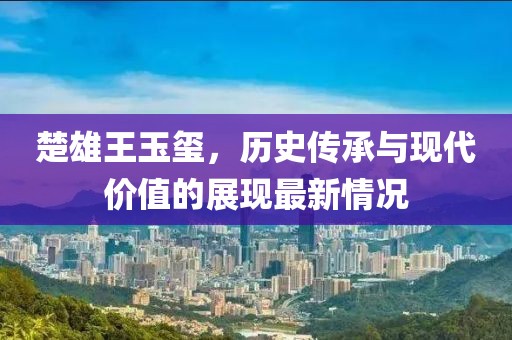 楚雄王玉璽，歷史傳承與現(xiàn)代價值的展現(xiàn)最新情況