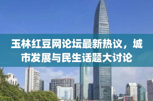 玉林紅豆網(wǎng)論壇最新熱議，城市發(fā)展與民生話題大討論