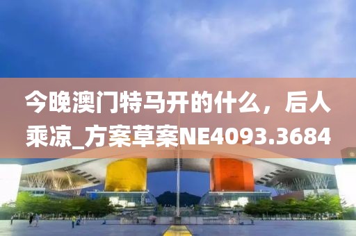 今晚澳門特馬開的什么，后人乘涼_方案草案NE4093.3684