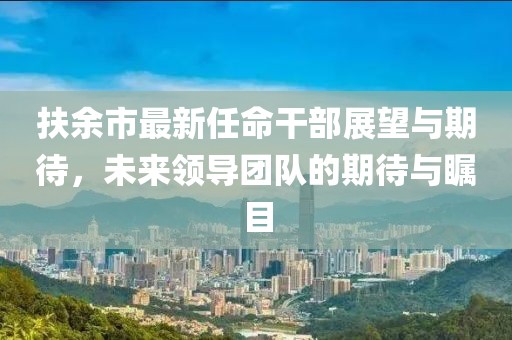 扶余市最新任命干部展望與期待，未來領(lǐng)導(dǎo)團隊的期待與矚目