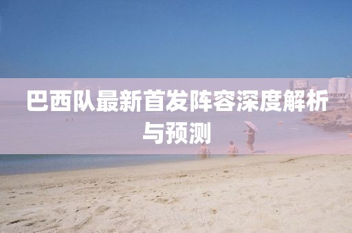 巴西隊(duì)最新首發(fā)陣容深度解析與預(yù)測(cè)