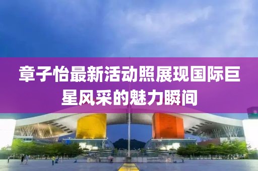 章子怡最新活動照展現(xiàn)國際巨星風(fēng)采的魅力瞬間
