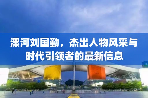漯河劉國勤，杰出人物風(fēng)采與時(shí)代引領(lǐng)者的最新信息