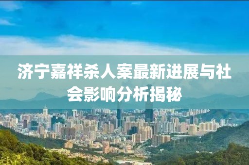 濟寧嘉祥殺人案最新進展與社會影響分析揭秘