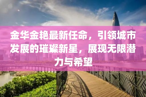 金華金艷最新任命，引領(lǐng)城市發(fā)展的璀璨新星，展現(xiàn)無限潛力與希望
