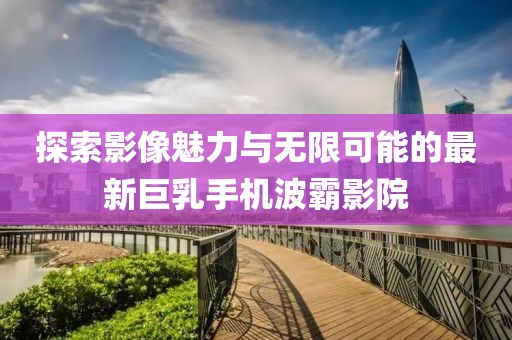 探索影像魅力與無限可能的最新巨乳手機(jī)波霸影院