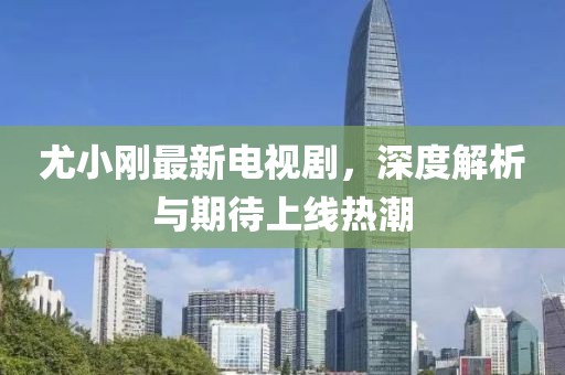 尤小剛最新電視劇，深度解析與期待上線熱潮