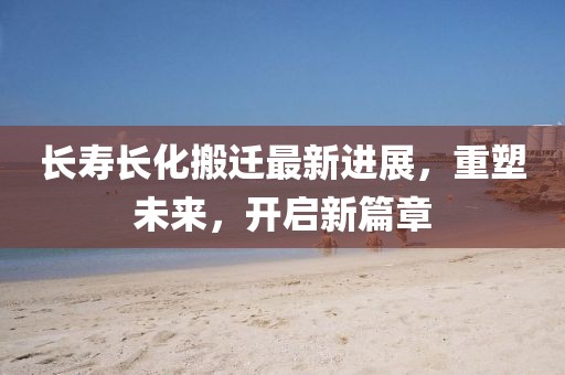 長壽長化搬遷最新進展，重塑未來，開啟新篇章