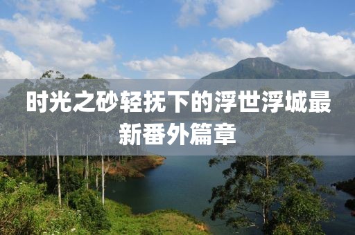 時光之砂輕撫下的浮世浮城最新番外篇章