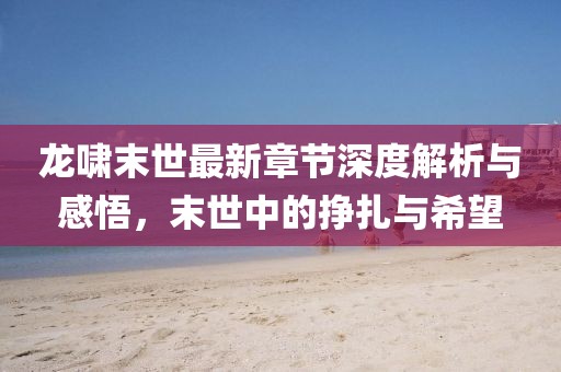 龍嘯末世最新章節(jié)深度解析與感悟，末世中的掙扎與希望