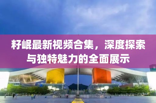 籽岷最新視頻合集，深度探索與獨(dú)特魅力的全面展示