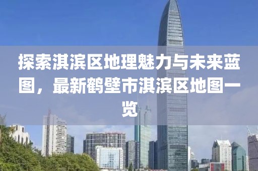 探索淇濱區(qū)地理魅力與未來(lái)藍(lán)圖，最新鶴壁市淇濱區(qū)地圖一覽