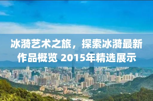 冰漪藝術(shù)之旅，探索冰漪最新作品概覽 2015年精選展示