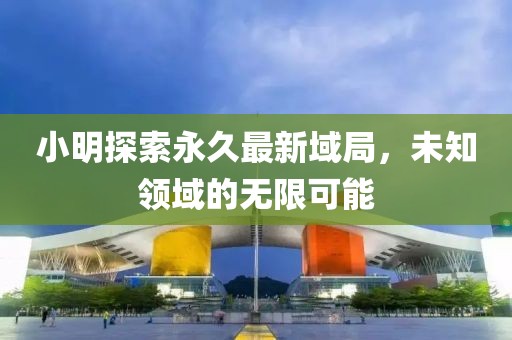 小明探索永久最新域局，未知領域的無限可能