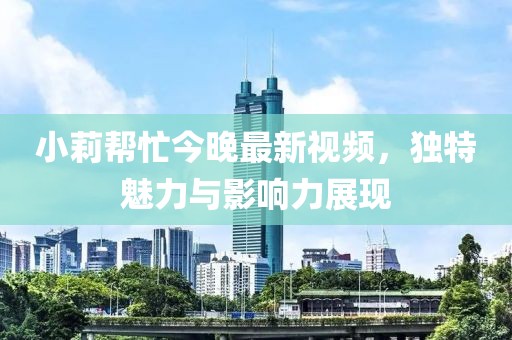 小莉幫忙今晚最新視頻，獨(dú)特魅力與影響力展現(xiàn)