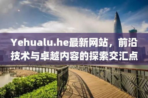 Yehualu.he最新網(wǎng)站，前沿技術(shù)與卓越內(nèi)容的探索交匯點(diǎn)