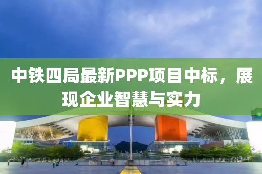 中鐵四局最新PPP項目中標，展現(xiàn)企業(yè)智慧與實力