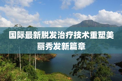 國際最新脫發(fā)治療技術重塑美麗秀發(fā)新篇章