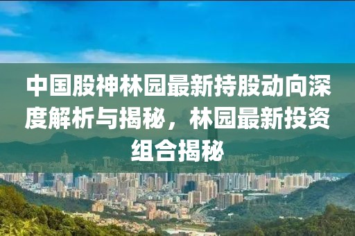 中國股神林園最新持股動向深度解析與揭秘，林園最新投資組合揭秘