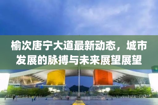 榆次唐寧大道最新動(dòng)態(tài)，城市發(fā)展的脈搏與未來展望展望
