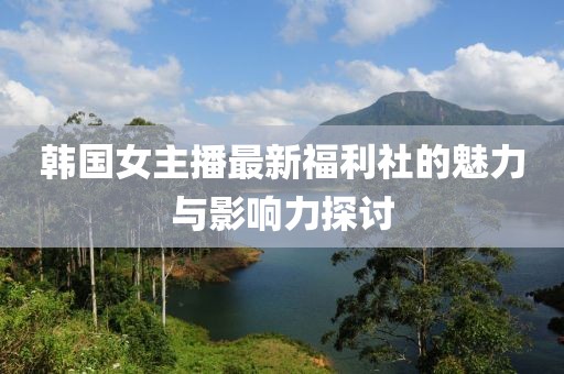 韓國女主播最新福利社的魅力與影響力探討