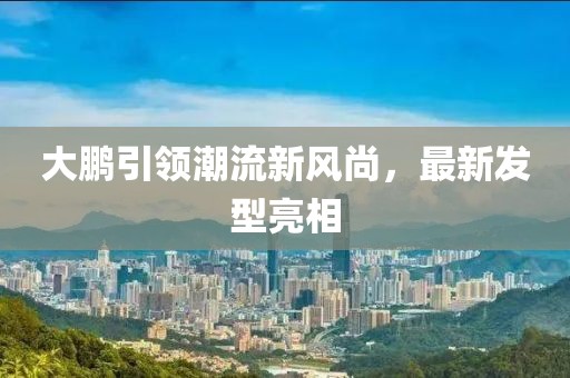 大鵬引領潮流新風尚，最新發(fā)型亮相