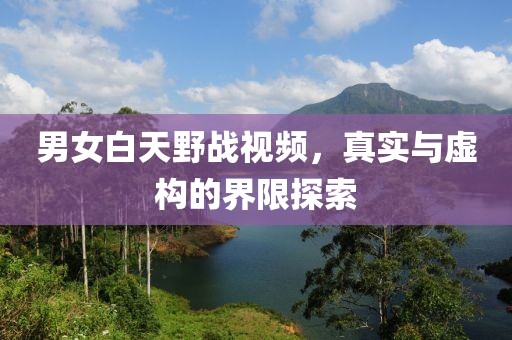 男女白天野戰(zhàn)視頻，真實(shí)與虛構(gòu)的界限探索