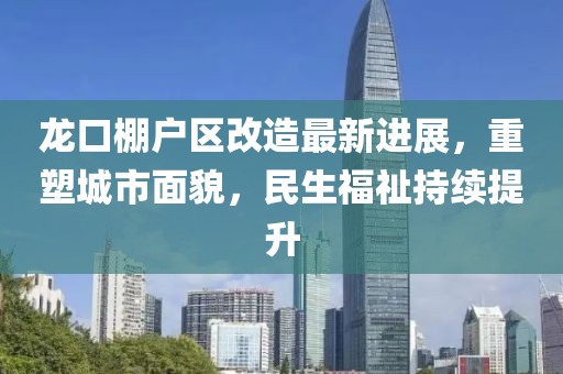 龍口棚戶區(qū)改造最新進(jìn)展，重塑城市面貌，民生福祉持續(xù)提升