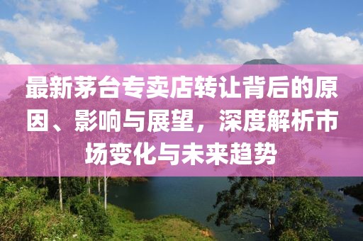 最新茅臺專賣店轉(zhuǎn)讓背后的原因、影響與展望，深度解析市場變化與未來趨勢