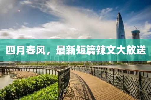 四月春風(fēng)，最新短篇辣文大放送