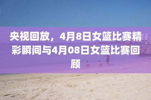 央視回放，4月8日女籃比賽精彩瞬間與4月08日女籃比賽回顧