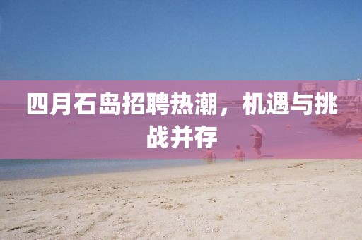 四月石島招聘熱潮，機遇與挑戰(zhàn)并存