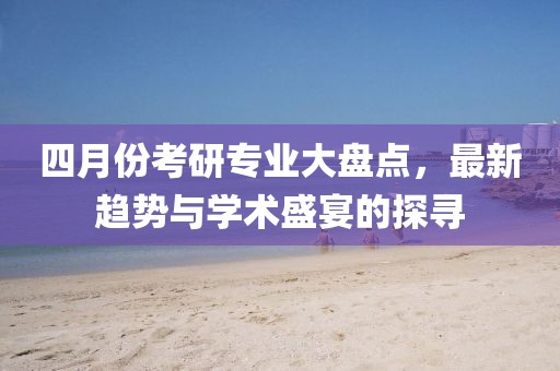 四月份考研專業(yè)大盤點(diǎn)，最新趨勢與學(xué)術(shù)盛宴的探尋