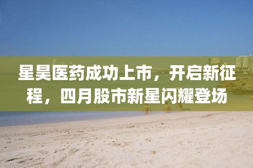 星昊醫(yī)藥成功上市，開啟新征程，四月股市新星閃耀登場(chǎng)