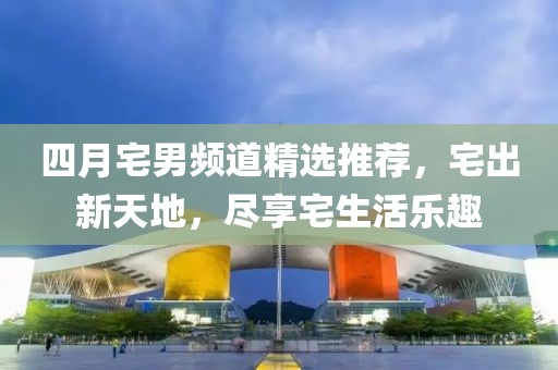 四月宅男頻道精選推薦，宅出新天地，盡享宅生活樂(lè)趣