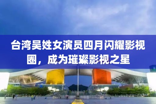 臺灣吳姓女演員四月閃耀影視圈，成為璀璨影視之星