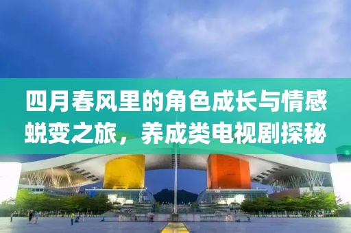 四月春風里的角色成長與情感蛻變之旅，養(yǎng)成類電視劇探秘