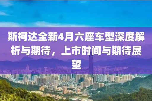 斯柯達(dá)全新4月六座車型深度解析與期待，上市時間與期待展望