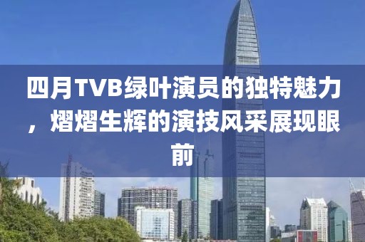 四月TVB綠葉演員的獨特魅力，熠熠生輝的演技風(fēng)采展現(xiàn)眼前