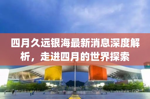 四月久遠(yuǎn)銀海最新消息深度解析，走進(jìn)四月的世界探索