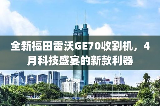 全新福田雷沃GE70收割機，4月科技盛宴的新款利器