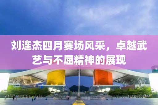 劉連杰四月賽場(chǎng)風(fēng)采，卓越武藝與不屈精神的展現(xiàn)