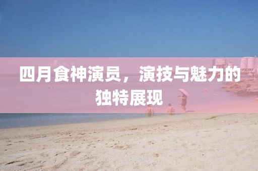 四月食神演員，演技與魅力的獨(dú)特展現(xiàn)